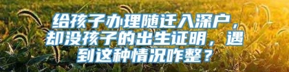 给孩子办理随迁入深户，却没孩子的出生证明，遇到这种情况咋整？