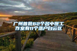 广州首批62个名中医工作室有11个落户白云区