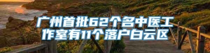 广州首批62个名中医工作室有11个落户白云区