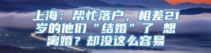 上海：帮忙落户，相差21岁的他们“结婚”了 想离婚？却没这么容易