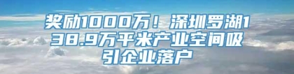 奖励1000万！深圳罗湖138.9万平米产业空间吸引企业落户