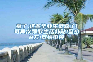 慕了,这些毕业生恭喜了!可再次领取生活补贴!至少2万!尽快申领