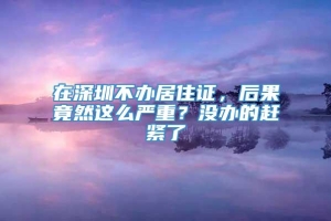 在深圳不办居住证，后果竟然这么严重？没办的赶紧了