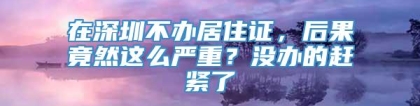 在深圳不办居住证，后果竟然这么严重？没办的赶紧了