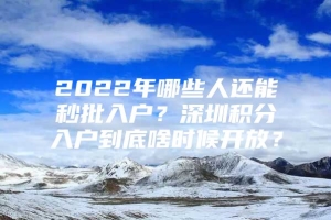 2022年哪些人还能秒批入户？深圳积分入户到底啥时候开放？