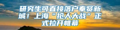 研究生可直接落户奉贤新城！上海“抢人大战”正式拉开帷幕