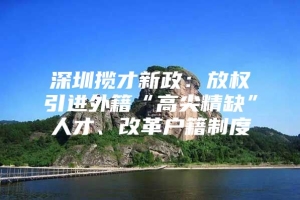 深圳揽才新政：放权引进外籍“高尖精缺”人才、改革户籍制度