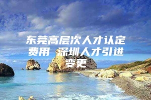 东莞高层次人才认定费用 深圳人才引进变更