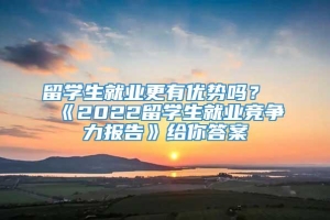 留学生就业更有优势吗？《2022留学生就业竞争力报告》给你答案