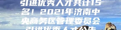 引进优秀人才共计15名！2021年济南中央商务区管理委员会引进优秀人才公告