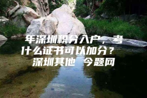 年深圳积分入户，考什么证书可以加分？ 深圳其他 今题网