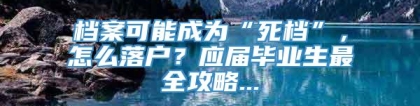 档案可能成为“死档”，怎么落户？应届毕业生最全攻略...