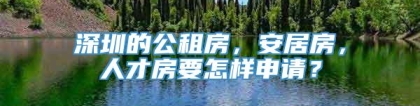 深圳的公租房，安居房，人才房要怎样申请？