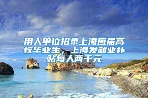 用人单位招录上海应届高校毕业生，上海发就业补贴每人两千元