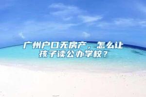 广州户口无房产，怎么让孩子读公办学校？