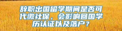 辞职出国留学期间是否可代缴社保，会影响回国学历认证以及落户？