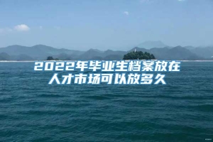 2022年毕业生档案放在人才市场可以放多久