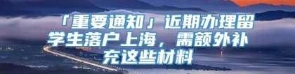 「重要通知」近期办理留学生落户上海，需额外补充这些材料→