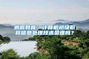 鹏辰教育：计算机初级职称信息处理技术员难吗？