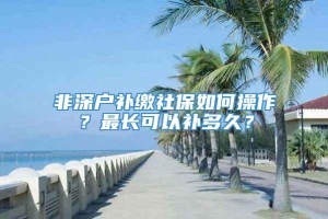 非深户补缴社保如何操作？最长可以补多久？