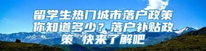 留学生热门城市落户政策你知道多少？落户补贴政策 快来了解吧