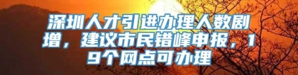 深圳人才引进办理人数剧增，建议市民错峰申报，19个网点可办理