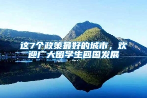 这7个政策最好的城市，欢迎广大留学生回国发展