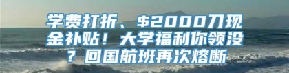 学费打折、$2000刀现金补贴！大学福利你领没？回国航班再次熔断