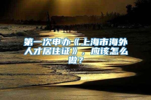 第一次申办《上海市海外人才居住证》，应该怎么做？