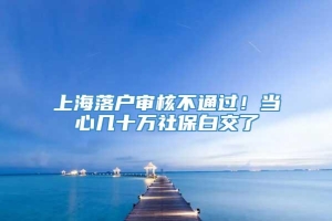 上海落户审核不通过！当心几十万社保白交了