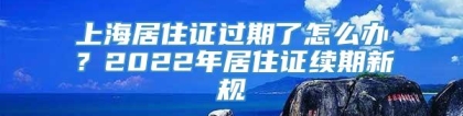 上海居住证过期了怎么办？2022年居住证续期新规