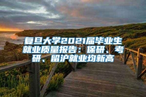 复旦大学2021届毕业生就业质量报告：保研、考研、留沪就业均新高