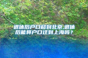 退休后户口移到北京,退休后能将户口迁到上海吗？