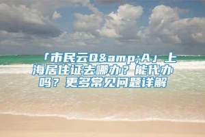 「市民云Q&A」上海居住证去哪办？能代办吗？更多常见问题详解→