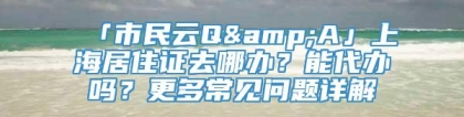 「市民云Q&A」上海居住证去哪办？能代办吗？更多常见问题详解→