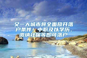 又一大城市将全面放开落户条件！中职及以学历、缴纳社保等即可落户