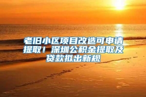 老旧小区项目改造可申请提取！深圳公积金提取及贷款拟出新规