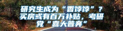 研究生成为“香饽饽”？买房或有百万补贴，考研党“喜大普奔”