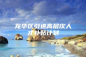 龙华区引进高层次人才补贴计划