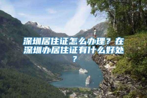 深圳居住证怎么办理？在深圳办居住证有什么好处？