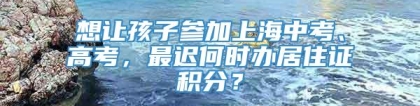 想让孩子参加上海中考、高考，最迟何时办居住证积分？