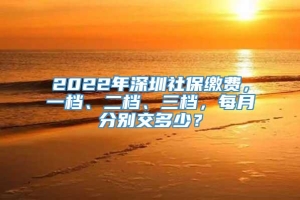 2022年深圳社保缴费，一档、二档、三档，每月分别交多少？