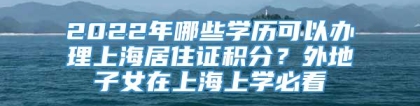 2022年哪些学历可以办理上海居住证积分？外地子女在上海上学必看