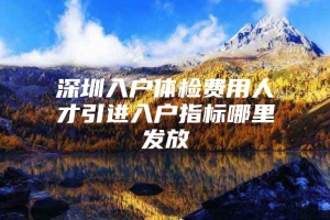 深圳入户体检费用人才引进入户指标哪里发放