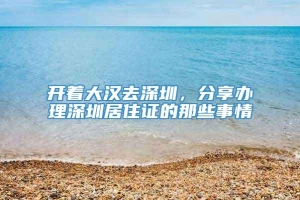 开着大汉去深圳，分享办理深圳居住证的那些事情