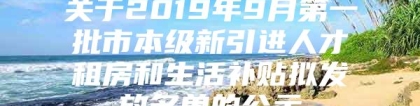 关于2019年9月第一批市本级新引进人才租房和生活补贴拟发放名单的公示