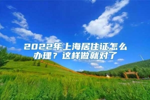 2022年上海居住证怎么办理？这样做就对了