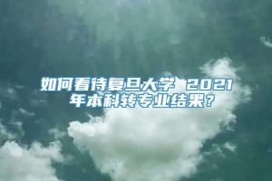 如何看待复旦大学 2021 年本科转专业结果？