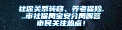社保关系转移、养老保险...市社保局宝安分局解答市民关注热点！