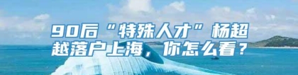 90后“特殊人才”杨超越落户上海，你怎么看？